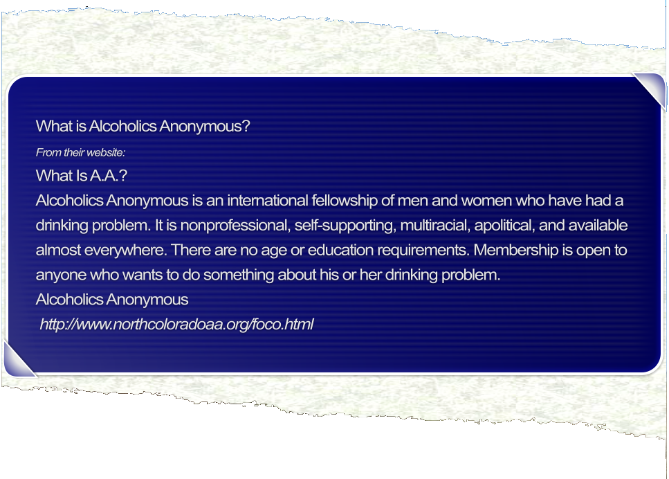 What is Alcoholics Anonymous?  From their website:  What Is A.A.?  Alcoholics Anonymous is an international fellowship of men and women who have had a drinking problem. It is nonprofessional, self-supporting, multiracial, apolitical, and available almost everywhere. There are no age or education requirements. Membership is open to anyone who wants to do something about his or her drinking problem.  Alcoholics Anonymous  http://www.northcoloradoaa.org/foco.html